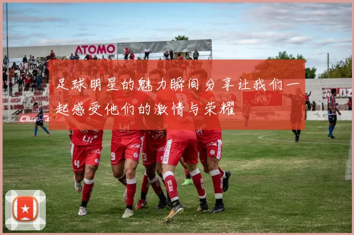 足球明星的魅力瞬间分享让我们一起感受他们的激情与荣耀