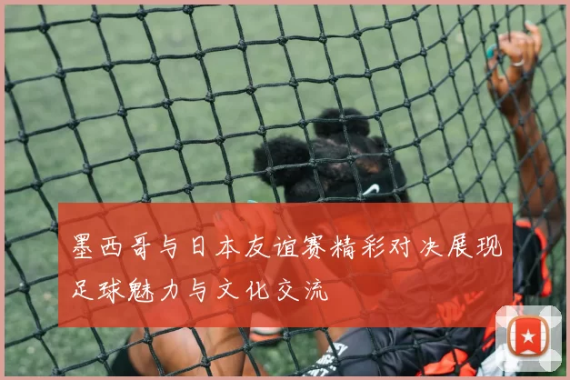 墨西哥与日本友谊赛精彩对决展现足球魅力与文化交流
