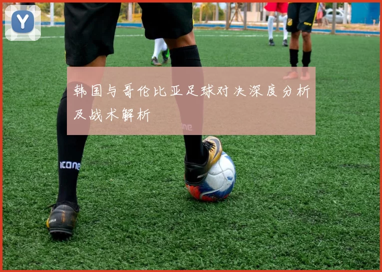 韩国与哥伦比亚足球对决深度分析及战术解析