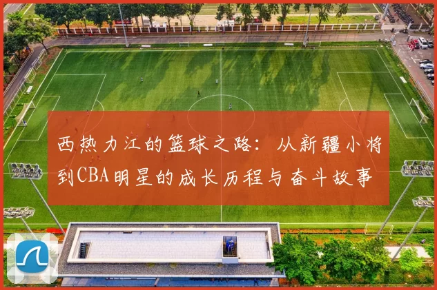 西热力江的篮球之路：从新疆小将到CBA明星的成长历程与奋斗故事
