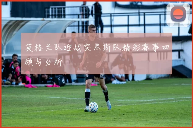 英格兰队迎战突尼斯队精彩赛事回顾与分析