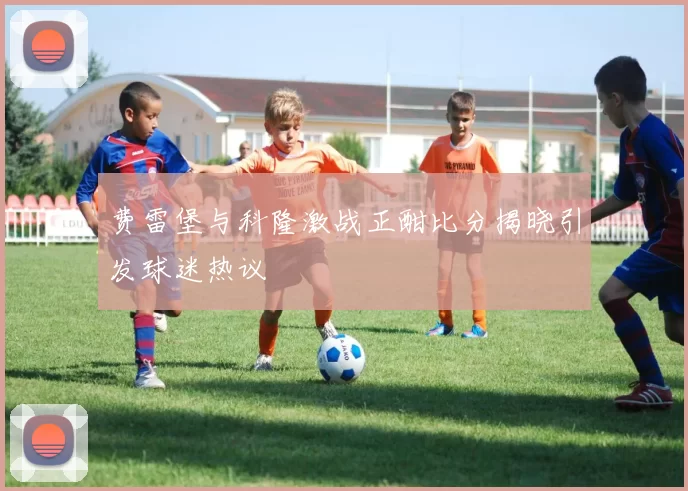 费雷堡与科隆激战正酣比分揭晓引发球迷热议