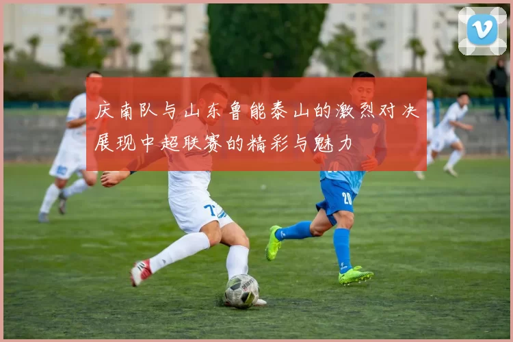 庆南队与山东鲁能泰山的激烈对决展现中超联赛的精彩与魅力