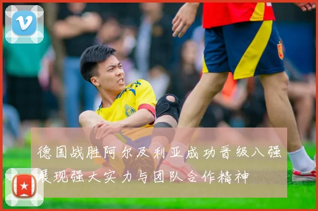 德国战胜阿尔及利亚成功晋级八强展现强大实力与团队合作精神