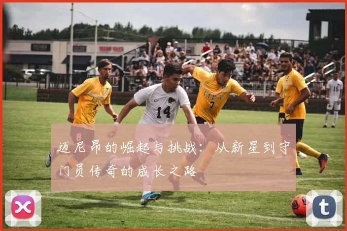 迈尼昂的崛起与挑战：从新星到守门员传奇的成长之路