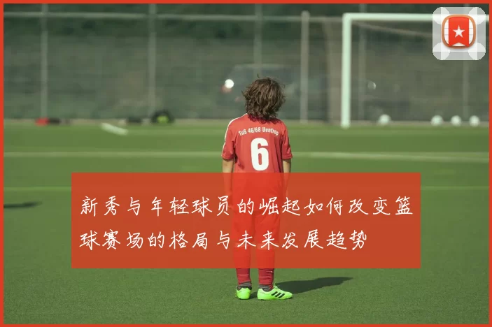 新秀与年轻球员的崛起如何改变篮球赛场的格局与未来发展趋势