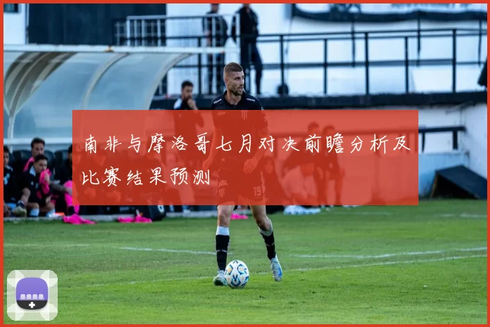 南非与摩洛哥七月对决前瞻分析及比赛结果预测