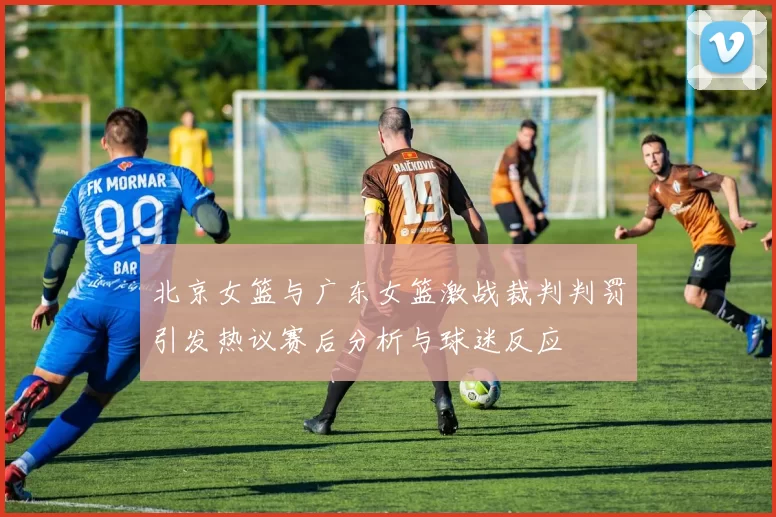 北京女篮与广东女篮激战裁判判罚引发热议赛后分析与球迷反应