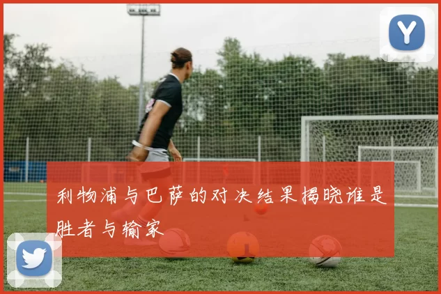 利物浦与巴萨的对决结果揭晓谁是胜者与输家