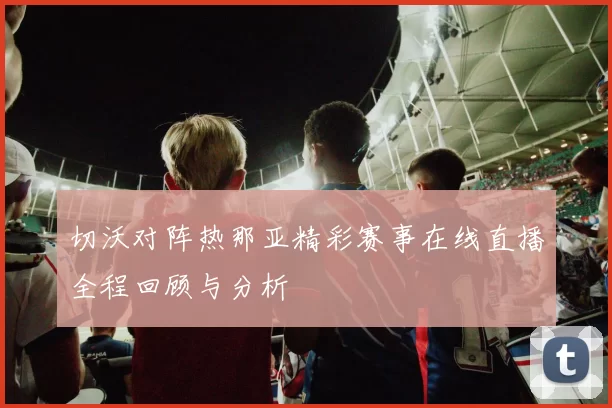 切沃对阵热那亚精彩赛事在线直播全程回顾与分析